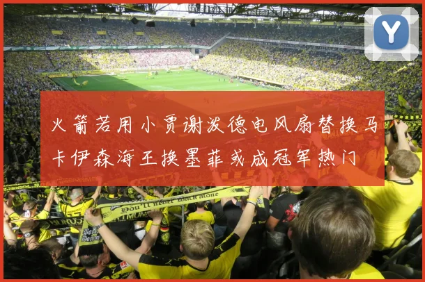 火箭若用小贾谢泼德电风扇替换马卡伊森海王换墨菲或成冠军热门