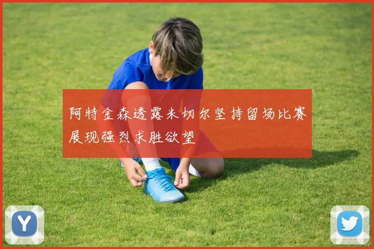 阿特金森透露米切尔坚持留场比赛展现强烈求胜欲望