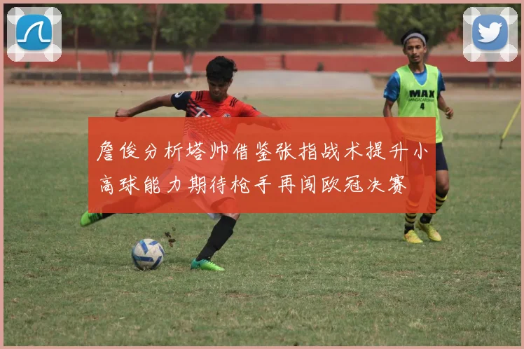 詹俊分析塔帅借鉴张指战术提升小高球能力期待枪手再闯欧冠决赛