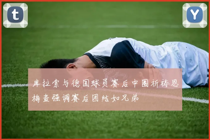 库拉索与德国球员赛后中圈祈祷恩梅查强调赛后团结如兄弟