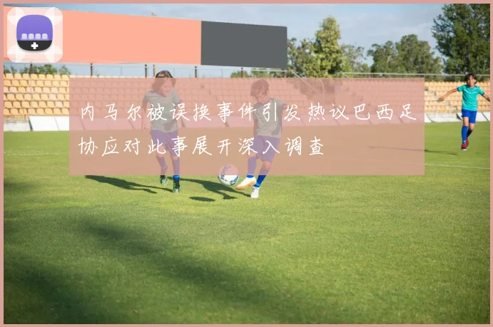 内马尔被误换事件引发热议巴西足协应对此事展开深入调查