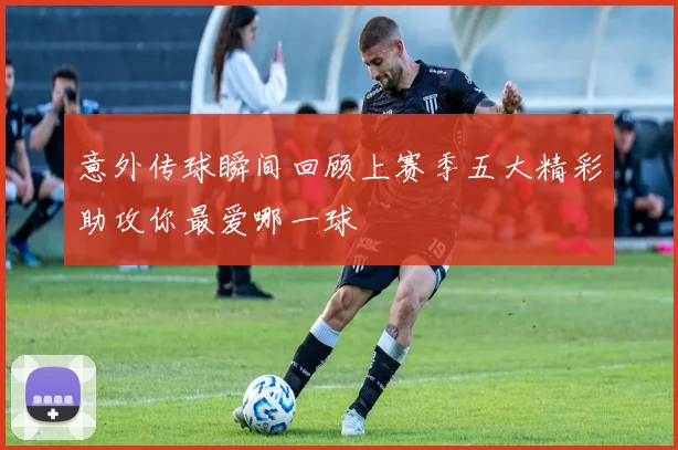 意外传球瞬间回顾上赛季五大精彩助攻你最爱哪一球