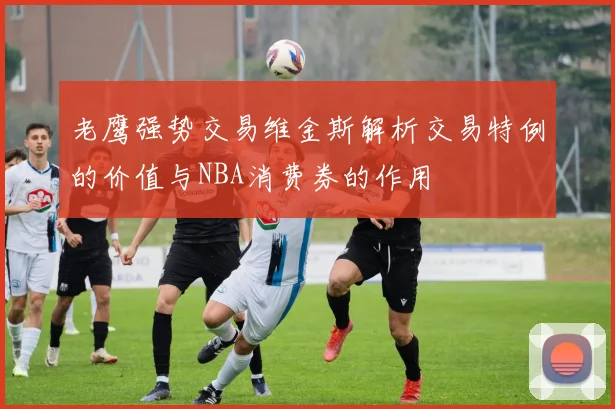 老鹰强势交易维金斯解析交易特例的价值与NBA消费券的作用