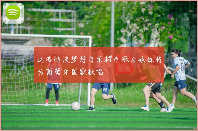 达洛特谈梦想与荣耀夺冠后妹妹将为葡萄牙国歌献唱