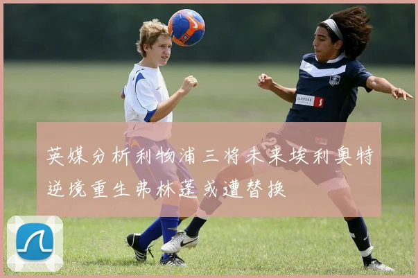 英媒分析利物浦三将未来埃利奥特逆境重生弗林蓬或遭替换