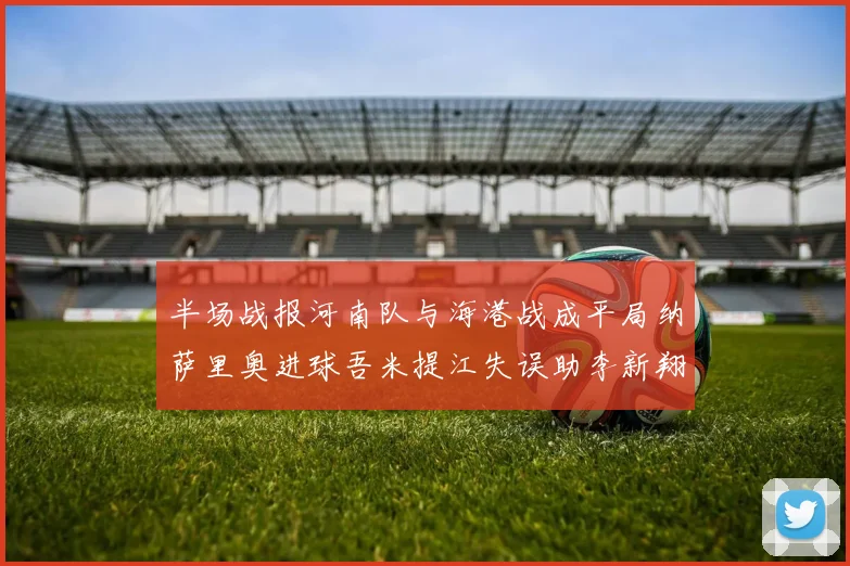 半场战报河南队与海港战成平局纳萨里奥进球吾米提江失误助李新翔扳平