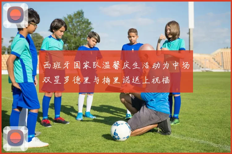 西班牙国家队温馨庆生活动为中场双星罗德里与梅里诺送上祝福