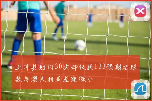 土耳其射门30次却仅获133预期进球数与澳大利亚差距微小