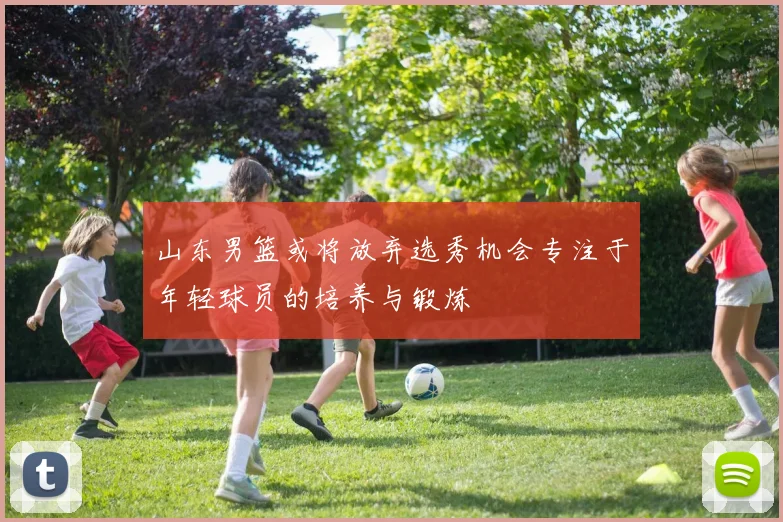 山东男篮或将放弃选秀机会专注于年轻球员的培养与锻炼