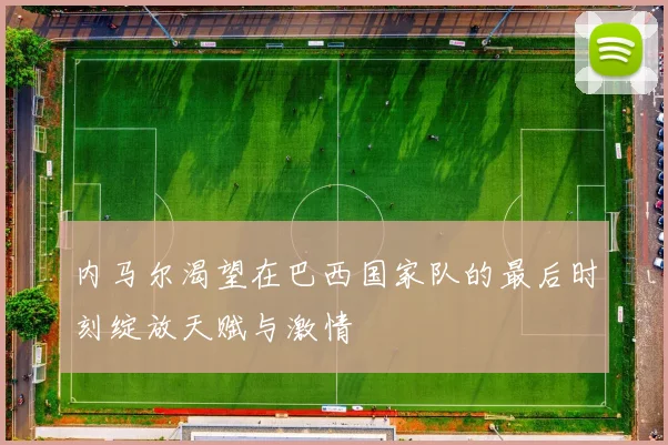 内马尔渴望在巴西国家队的最后时刻绽放天赋与激情