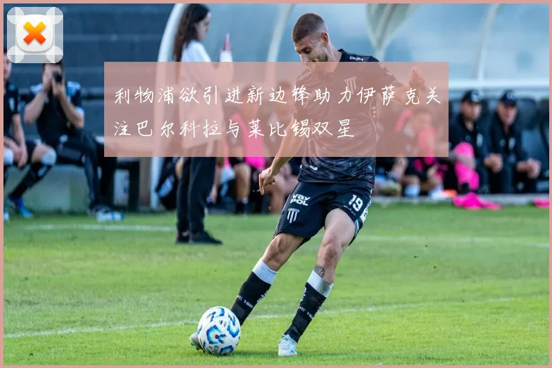 利物浦欲引进新边锋助力伊萨克关注巴尔科拉与莱比锡双星