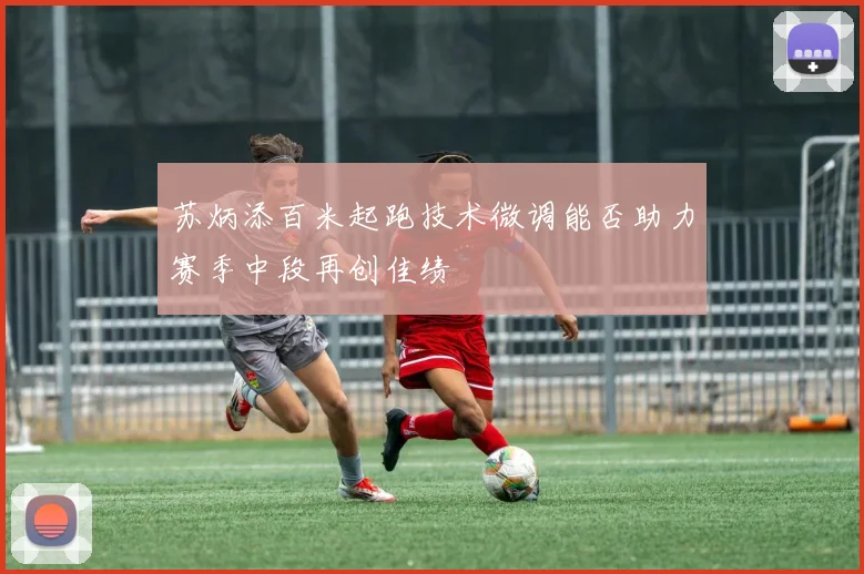 苏炳添百米起跑技术微调能否助力赛季中段再创佳绩
