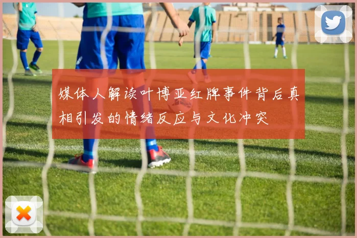 媒体人解读叶博亚红牌事件背后真相引发的情绪反应与文化冲突