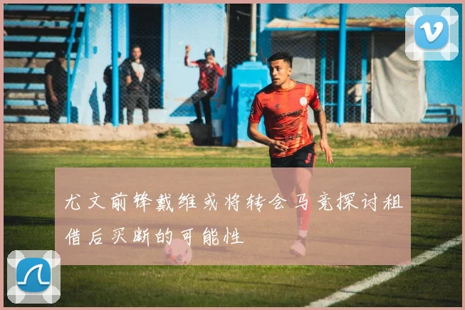 尤文前锋戴维或将转会马竞探讨租借后买断的可能性