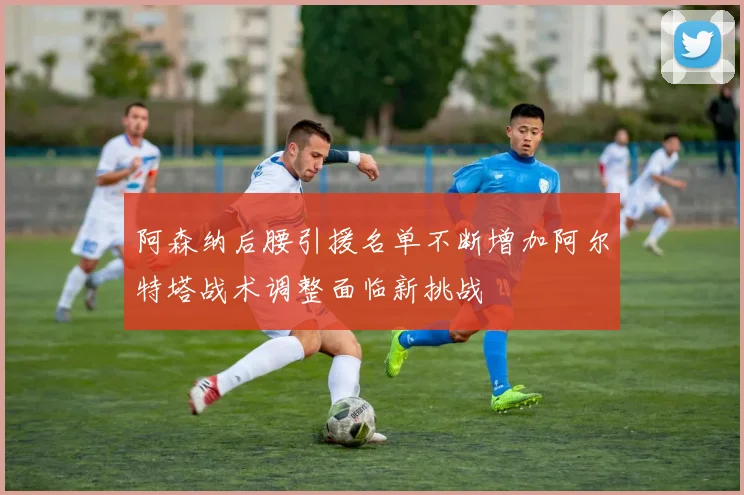 阿森纳后腰引援名单不断增加阿尔特塔战术调整面临新挑战