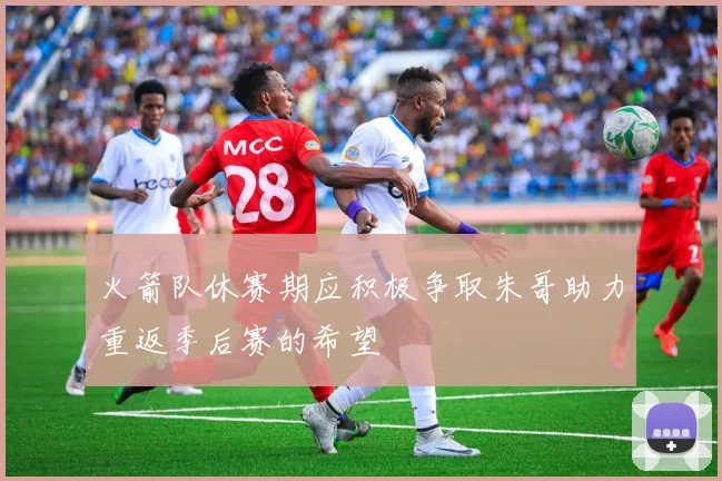 火箭队休赛期应积极争取朱哥助力重返季后赛的希望
