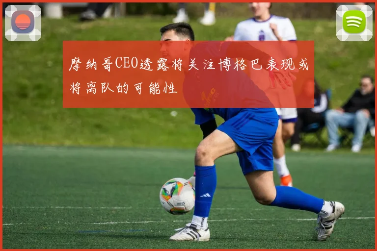 摩纳哥CEO透露将关注博格巴表现或将离队的可能性