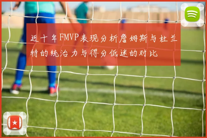 近十年FMVP表现分析詹姆斯与杜兰特的统治力与得分低迷的对比