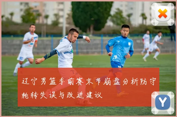 辽宁男篮季前赛末节崩盘分析防守轮转失误与改进建议