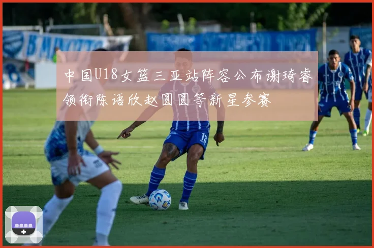 中国U18女篮三亚站阵容公布谢琦睿领衔陈语欣赵圆圆等新星参赛