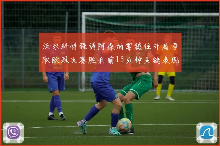 沃尔科特强调阿森纳需稳住开局争取欧冠决赛胜利前15分钟关键表现