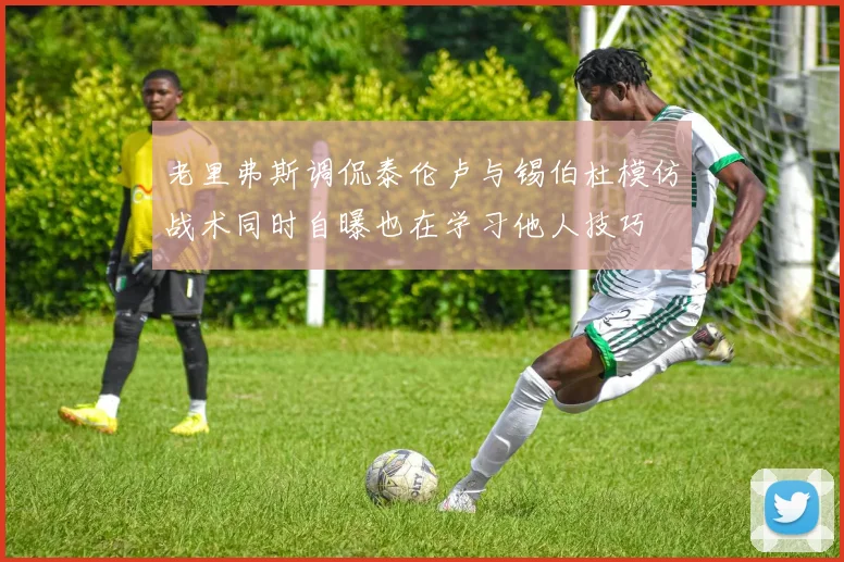 老里弗斯调侃泰伦卢与锡伯杜模仿战术同时自曝也在学习他人技巧